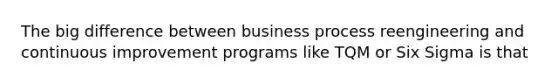 The big difference between business process reengineering and continuous improvement programs like TQM or Six Sigma is that