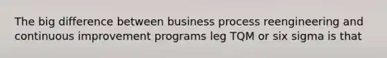 The big difference between business process reengineering and continuous improvement programs leg TQM or six sigma is that