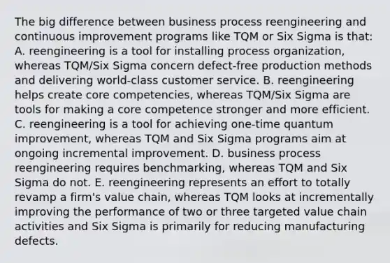 The big difference between business process reengineering and continuous improvement programs like TQM or Six Sigma is that: A. reengineering is a tool for installing process organization, whereas TQM/Six Sigma concern defect-free production methods and delivering world-class customer service. B. reengineering helps create core competencies, whereas TQM/Six Sigma are tools for making a core competence stronger and more efficient. C. reengineering is a tool for achieving one-time quantum improvement, whereas TQM and Six Sigma programs aim at ongoing incremental improvement. D. business process reengineering requires benchmarking, whereas TQM and Six Sigma do not. E. reengineering represents an effort to totally revamp a firm's value chain, whereas TQM looks at incrementally improving the performance of two or three targeted value chain activities and Six Sigma is primarily for reducing manufacturing defects.