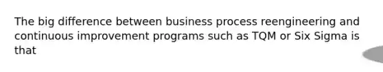 The big difference between business process reengineering and continuous improvement programs such as TQM or Six Sigma is that