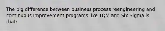 The big difference between business process reengineering and continuous improvement programs like TQM and Six Sigma is that: