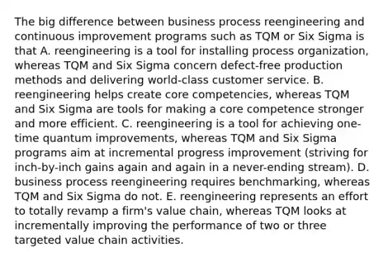 The big difference between business process reengineering and continuous improvement programs such as TQM or Six Sigma is that A. reengineering is a tool for installing process organization, whereas TQM and Six Sigma concern defect-free production methods and delivering world-class customer service. B. reengineering helps create core competencies, whereas TQM and Six Sigma are tools for making a core competence stronger and more efficient. C. reengineering is a tool for achieving one-time quantum improvements, whereas TQM and Six Sigma programs aim at incremental progress improvement (striving for inch-by-inch gains again and again in a never-ending stream). D. business process reengineering requires benchmarking, whereas TQM and Six Sigma do not. E. reengineering represents an effort to totally revamp a firm's value chain, whereas TQM looks at incrementally improving the performance of two or three targeted value chain activities.