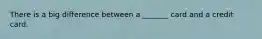 There is a big difference between a _______ card and a credit card.