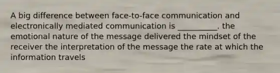 A big difference between face-to-face communication and electronically mediated communication is __________. the emotional nature of the message delivered the mindset of the receiver the interpretation of the message the rate at which the information travels