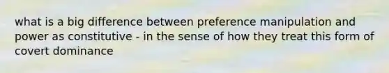 what is a big difference between preference manipulation and power as constitutive - in the sense of how they treat this form of covert dominance