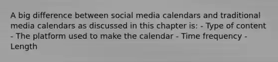 A big difference between social media calendars and traditional media calendars as discussed in this chapter is: - Type of content - The platform used to make the calendar - Time frequency - Length