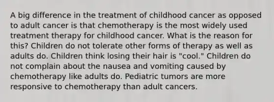 A big difference in the treatment of childhood cancer as opposed to adult cancer is that chemotherapy is the most widely used treatment therapy for childhood cancer. What is the reason for this? Children do not tolerate other forms of therapy as well as adults do. Children think losing their hair is "cool." Children do not complain about the nausea and vomiting caused by chemotherapy like adults do. Pediatric tumors are more responsive to chemotherapy than adult cancers.