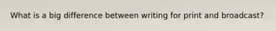 What is a big difference between writing for print and broadcast?