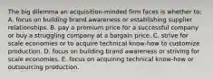 The big dilemma an acquisition-minded firm faces is whether to: A. focus on building brand awareness or establishing supplier relationships. B. pay a premium price for a successful company or buy a struggling company at a bargain price. C. strive for scale economies or to acquire technical know-how to customize production. D. focus on building brand awareness or striving for scale economies. E. focus on acquiring technical know-how or outsourcing production.