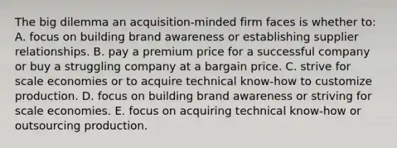 The big dilemma an acquisition-minded firm faces is whether to: A. focus on building brand awareness or establishing supplier relationships. B. pay a premium price for a successful company or buy a struggling company at a bargain price. C. strive for scale economies or to acquire technical know-how to customize production. D. focus on building brand awareness or striving for scale economies. E. focus on acquiring technical know-how or outsourcing production.