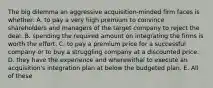 The big dilemma an aggressive acquisition-minded firm faces is whether: A. to pay a very high premium to convince shareholders and managers of the target company to reject the deal. B. spending the required amount on integrating the firms is worth the effort. C. to pay a premium price for a successful company or to buy a struggling company at a discounted price. D. they have the experience and wherewithal to execute an acquisition's integration plan at below the budgeted plan. E. All of these