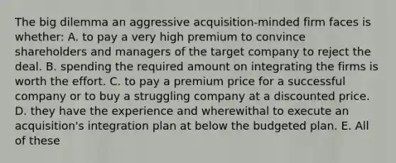 The big dilemma an aggressive acquisition-minded firm faces is whether: A. to pay a very high premium to convince shareholders and managers of the target company to reject the deal. B. spending the required amount on integrating the firms is worth the effort. C. to pay a premium price for a successful company or to buy a struggling company at a discounted price. D. they have the experience and wherewithal to execute an acquisition's integration plan at below the budgeted plan. E. All of these