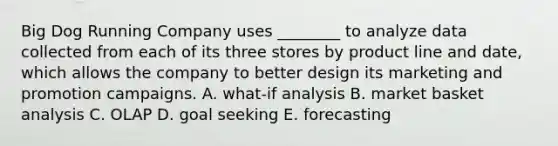 Big Dog Running Company uses​ ________ to analyze data collected from each of its three stores by product line and​ date, which allows the company to better design its marketing and promotion campaigns. A. ​what-if analysis B. market basket analysis C. OLAP D. goal seeking E. forecasting