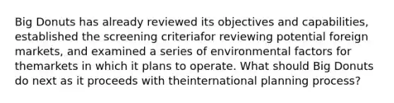 Big Donuts has already reviewed its objectives and capabilities, established the screening criteriafor reviewing potential foreign markets, and examined a series of environmental factors for themarkets in which it plans to operate. What should Big Donuts do next as it proceeds with theinternational planning process?