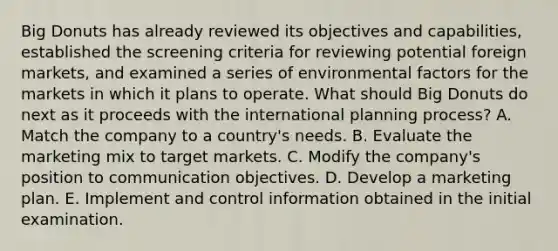 Big Donuts has already reviewed its objectives and capabilities, established the screening criteria for reviewing potential foreign markets, and examined a series of environmental factors for the markets in which it plans to operate. What should Big Donuts do next as it proceeds with the international planning process? A. Match the company to a country's needs. B. Evaluate the marketing mix to target markets. C. Modify the company's position to communication objectives. D. Develop a marketing plan. E. Implement and control information obtained in the initial examination.