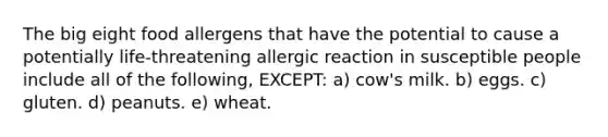 The big eight food allergens that have the potential to cause a potentially life-threatening allergic reaction in susceptible people include all of the following, EXCEPT: a) cow's milk. b) eggs. c) gluten. d) peanuts. e) wheat.