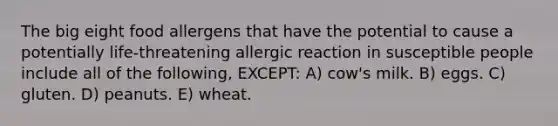 The big eight food allergens that have the potential to cause a potentially life-threatening allergic reaction in susceptible people include all of the following, EXCEPT: A) cow's milk. B) eggs. C) gluten. D) peanuts. E) wheat.