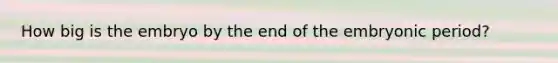 How big is the embryo by the end of the embryonic period?