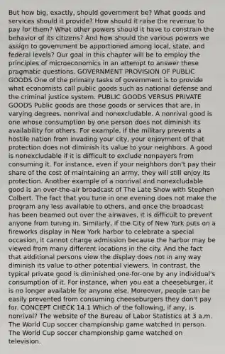 But how big, exactly, should government be? What goods and services should it provide? How should it raise the revenue to pay for them? What other powers should it have to constrain the behavior of its citizens? And how should the various powers we assign to government be apportioned among local, state, and federal levels? Our goal in this chapter will be to employ the principles of microeconomics in an attempt to answer these pragmatic questions. GOVERNMENT PROVISION OF PUBLIC GOODS One of the primary tasks of government is to provide what economists call public goods such as national defense and the criminal justice system. PUBLIC GOODS VERSUS PRIVATE GOODS Public goods are those goods or services that are, in varying degrees, nonrival and nonexcludable. A nonrival good is one whose consumption by one person does not diminish its availability for others. For example, if the military prevents a hostile nation from invading your city, your enjoyment of that protection does not diminish its value to your neighbors. A good is nonexcludable if it is difficult to exclude nonpayers from consuming it. For instance, even if your neighbors don't pay their share of the cost of maintaining an army, they will still enjoy its protection. Another example of a nonrival and nonexcludable good is an over-the-air broadcast of The Late Show with Stephen Colbert. The fact that you tune in one evening does not make the program any less available to others, and once the broadcast has been beamed out over the airwaves, it is difficult to prevent anyone from tuning in. Similarly, if the City of New York puts on a fireworks display in New York harbor to celebrate a special occasion, it cannot charge admission because the harbor may be viewed from many different locations in the city. And the fact that additional persons view the display does not in any way diminish its value to other potential viewers. In contrast, the typical private good is diminished one-for-one by any individual's consumption of it. For instance, when you eat a cheeseburger, it is no longer available for anyone else. Moreover, people can be easily prevented from consuming cheeseburgers they don't pay for. CONCEPT CHECK 14.1 Which of the following, if any, is nonrival? The website of the Bureau of Labor Statistics at 3 a.m. The World Cup soccer championship game watched in person. The World Cup soccer championship game watched on television.