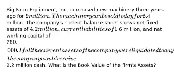 Big Farm Equipment, Inc. purchased new machinery three years ago for 9 million. The machinery can be sold today for6.4 million. The company's current balance sheet shows net fixed assets of 4.2 million, current liabilities of1.6 million, and net working capital of 750,000. If all the current assets of the company were liquidated today, the company would receive2.2 million cash. What is the Book Value of the firm's Assets?