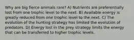 Why are big fierce animals rare? A) Nutrients are preferentially lost from one trophic level to the next. B) Available energy is greatly reduced from one trophic level to the next. C) The evolution of the hunting strategy has limited the evolution of predators. D) Energy lost in the prey strategy limits the energy that can be transferred to higher trophic levels.