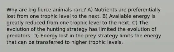 Why are big fierce animals rare? A) Nutrients are preferentially lost from one trophic level to the next. B) Available energy is greatly reduced from one trophic level to the next. C) The evolution of the hunting strategy has limited the evolution of predators. D) Energy lost in the prey strategy limits the energy that can be transferred to higher trophic levels.