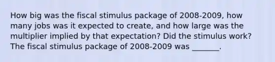 How big was the fiscal stimulus package of​ 2008-2009, how many jobs was it expected to​ create, and how large was the multiplier implied by that​ expectation? Did the stimulus​ work? The fiscal stimulus package of 2008-2009 was​ _______.