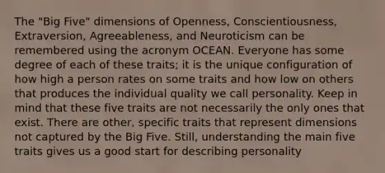 The "Big Five" dimensions of Openness, Conscientiousness, Extraversion, Agreeableness, and Neuroticism can be remembered using the acronym OCEAN. Everyone has some degree of each of these traits; it is the unique configuration of how high a person rates on some traits and how low on others that produces the individual quality we call personality. Keep in mind that these five traits are not necessarily the only ones that exist. There are other, specific traits that represent dimensions not captured by the Big Five. Still, understanding the main five traits gives us a good start for describing personality