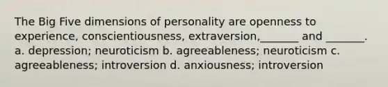 The Big Five dimensions of personality are openness to experience, conscientiousness, extraversion,_______ and _______. a. depression; neuroticism b. agreeableness; neuroticism c. agreeableness; introversion d. anxiousness; introversion