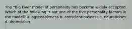 The "Big Five" model of personality has become widely accepted. Which of the following is not one of the five personality factors in the model? a. agreeableness b. conscientiousness c. neuroticism d. depression