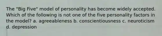 The "Big Five" model of personality has become widely accepted. Which of the following is not one of the five personality factors in the model? a. agreeableness b. conscientiousness c. neuroticism d. depression