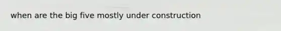when are the big five mostly under construction