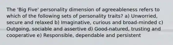 The 'Big Five' personality dimension of agreeableness refers to which of the following sets of personality traits? a) Unworried, secure and relaxed b) Imaginative, curious and broad-minded c) Outgoing, sociable and assertive d) Good-natured, trusting and cooperative e) Responsible, dependable and persistent