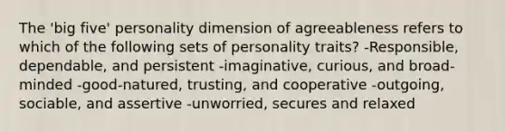 The 'big five' personality dimension of agreeableness refers to which of the following sets of personality traits? -Responsible, dependable, and persistent -imaginative, curious, and broad-minded -good-natured, trusting, and cooperative -outgoing, sociable, and assertive -unworried, secures and relaxed