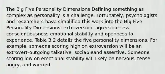 The Big Five Personality Dimensions Defining something as complex as personality is a challenge. Fortunately, psychologists and researchers have simplified this work into the Big Five Personality Dimensions: extroversion, agreeableness conscientiousness emotional stability and openness to experience. Table 3.2 details the five personality dimensions. For example, someone scoring high on extroversion will be an extrovert-outgoing talkative, sociableand assertive. Someone scoring low on emotional stability will likely be nervous, tense, angry, and worried.