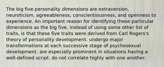 The big five personality dimensions are extraversion, neuroticism, agreeableness, conscientiousness, and openness to experience. An important reason for identifying these particular dimensions as the big five, instead of using some other list of traits, is that these five traits were derived from Carl Rogers's theory of personality development. undergo major transformations at each successive stage of psychosexual development. are especially prominent in situations having a well-defined script. do not correlate highly with one another.