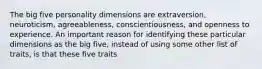 The big five personality dimensions are extraversion, neuroticism, agreeableness, conscientiousness, and openness to experience. An important reason for identifying these particular dimensions as the big five, instead of using some other list of traits, is that these five traits