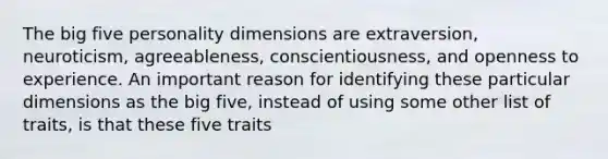 The big five personality dimensions are extraversion, neuroticism, agreeableness, conscientiousness, and openness to experience. An important reason for identifying these particular dimensions as the big five, instead of using some other list of traits, is that these five traits