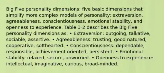 Big Five personality dimensions: five basic dimensions that simplify more complex models of personality: extraversion, agreeableness, conscientiousness, emotional stability, and openness to experience. Table 3-2 describes the Big Five personality dimensions as: • Extraversion: outgoing, talkative, sociable, assertive. • Agreeableness: trusting, good natured, cooperative, softhearted. • Conscientiousness: dependable, responsible, achievement oriented, persistent. • Emotional stability: relaxed, secure, unworried. • Openness to experience: intellectual, imaginative, curious, broad-minded.