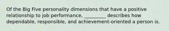 Of the Big Five personality dimensions that have a positive relationship to job performance, _________ describes how dependable, responsible, and achievement-oriented a person is.