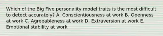 Which of the Big Five personality model traits is the most difficult to detect​ accurately? A. Conscientiousness at work B. Openness at work C. Agreeableness at work D. Extraversion at work E. Emotional stability at work