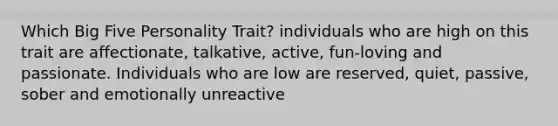 Which Big Five Personality Trait? individuals who are high on this trait are affectionate, talkative, active, fun-loving and passionate. Individuals who are low are reserved, quiet, passive, sober and emotionally unreactive