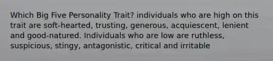 Which Big Five Personality Trait? individuals who are high on this trait are soft-hearted, trusting, generous, acquiescent, lenient and good-natured. Individuals who are low are ruthless, suspicious, stingy, antagonistic, critical and irritable