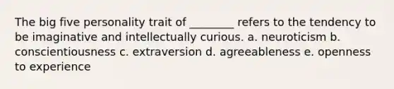 The big five personality trait of ________ refers to the tendency to be imaginative and intellectually curious. a. neuroticism b. conscientiousness c. extraversion d. agreeableness e. openness to experience