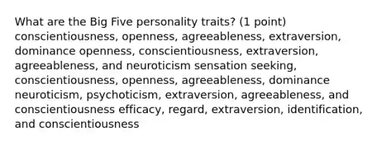 What are the Big Five personality traits? (1 point) conscientiousness, openness, agreeableness, extraversion, dominance openness, conscientiousness, extraversion, agreeableness, and neuroticism sensation seeking, conscientiousness, openness, agreeableness, dominance neuroticism, psychoticism, extraversion, agreeableness, and conscientiousness efficacy, regard, extraversion, identification, and conscientiousness