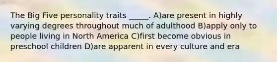 The Big Five personality traits _____. A)are present in highly varying degrees throughout much of adulthood B)apply only to people living in North America C)first become obvious in preschool children D)are apparent in every culture and era