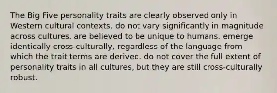 The Big Five personality traits are clearly observed only in Western cultural contexts. do not vary significantly in magnitude across cultures. are believed to be unique to humans. emerge identically cross-culturally, regardless of the language from which the trait terms are derived. do not cover the full extent of personality traits in all cultures, but they are still cross-culturally robust.