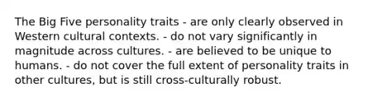 The Big Five personality traits - are only clearly observed in Western cultural contexts. - do not vary significantly in magnitude across cultures. - are believed to be unique to humans. - do not cover the full extent of personality traits in other cultures, but is still cross-culturally robust.