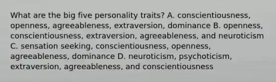 What are the big five personality traits? A. conscientiousness, openness, agreeableness, extraversion, dominance B. openness, conscientiousness, extraversion, agreeableness, and neuroticism C. sensation seeking, conscientiousness, openness, agreeableness, dominance D. neuroticism, psychoticism, extraversion, agreeableness, and conscientiousness