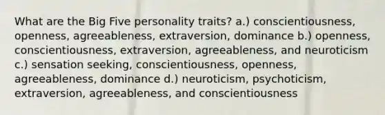 What are the Big Five personality traits? a.) conscientiousness, openness, agreeableness, extraversion, dominance b.) openness, conscientiousness, extraversion, agreeableness, and neuroticism c.) sensation seeking, conscientiousness, openness, agreeableness, dominance d.) neuroticism, psychoticism, extraversion, agreeableness, and conscientiousness